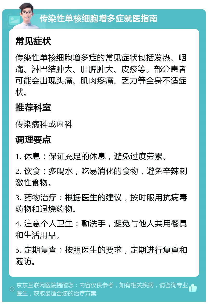 传染性单核细胞增多症就医指南 常见症状 传染性单核细胞增多症的常见症状包括发热、咽痛、淋巴结肿大、肝脾肿大、皮疹等。部分患者可能会出现头痛、肌肉疼痛、乏力等全身不适症状。 推荐科室 传染病科或内科 调理要点 1. 休息：保证充足的休息，避免过度劳累。 2. 饮食：多喝水，吃易消化的食物，避免辛辣刺激性食物。 3. 药物治疗：根据医生的建议，按时服用抗病毒药物和退烧药物。 4. 注意个人卫生：勤洗手，避免与他人共用餐具和生活用品。 5. 定期复查：按照医生的要求，定期进行复查和随访。