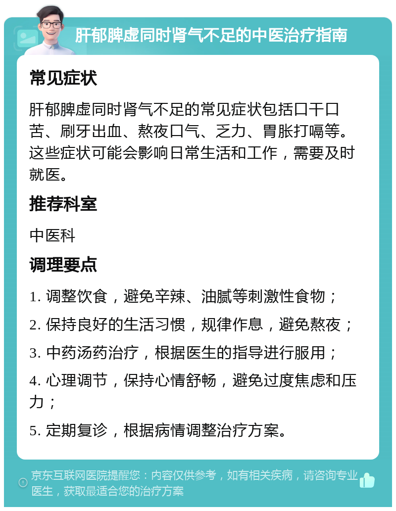 肝郁脾虚同时肾气不足的中医治疗指南 常见症状 肝郁脾虚同时肾气不足的常见症状包括口干口苦、刷牙出血、熬夜口气、乏力、胃胀打嗝等。这些症状可能会影响日常生活和工作，需要及时就医。 推荐科室 中医科 调理要点 1. 调整饮食，避免辛辣、油腻等刺激性食物； 2. 保持良好的生活习惯，规律作息，避免熬夜； 3. 中药汤药治疗，根据医生的指导进行服用； 4. 心理调节，保持心情舒畅，避免过度焦虑和压力； 5. 定期复诊，根据病情调整治疗方案。