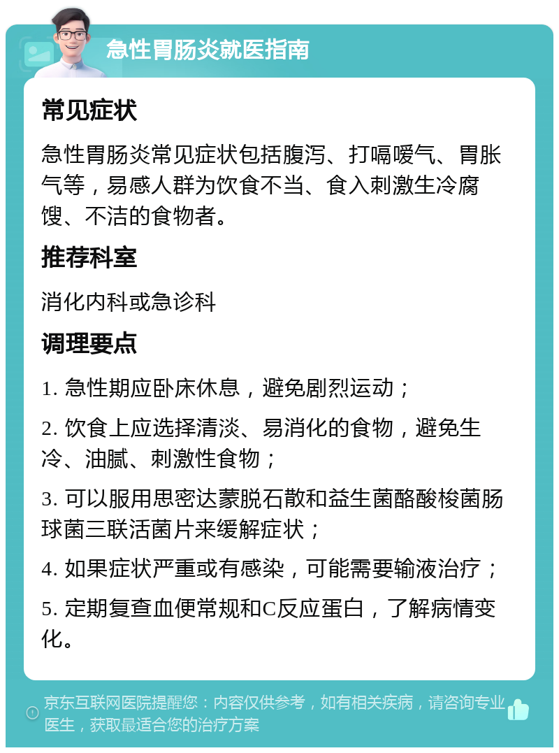 急性胃肠炎就医指南 常见症状 急性胃肠炎常见症状包括腹泻、打嗝嗳气、胃胀气等，易感人群为饮食不当、食入刺激生冷腐馊、不洁的食物者。 推荐科室 消化内科或急诊科 调理要点 1. 急性期应卧床休息，避免剧烈运动； 2. 饮食上应选择清淡、易消化的食物，避免生冷、油腻、刺激性食物； 3. 可以服用思密达蒙脱石散和益生菌酪酸梭菌肠球菌三联活菌片来缓解症状； 4. 如果症状严重或有感染，可能需要输液治疗； 5. 定期复查血便常规和C反应蛋白，了解病情变化。