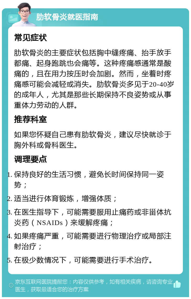 肋软骨炎就医指南 常见症状 肋软骨炎的主要症状包括胸中缝疼痛、抬手放手都痛、起身跑跳也会痛等。这种疼痛感通常是酸痛的，且在用力按压时会加剧。然而，坐着时疼痛感可能会减轻或消失。肋软骨炎多见于20-40岁的成年人，尤其是那些长期保持不良姿势或从事重体力劳动的人群。 推荐科室 如果您怀疑自己患有肋软骨炎，建议尽快就诊于胸外科或骨科医生。 调理要点 保持良好的生活习惯，避免长时间保持同一姿势； 适当进行体育锻炼，增强体质； 在医生指导下，可能需要服用止痛药或非甾体抗炎药（NSAIDs）来缓解疼痛； 如果疼痛严重，可能需要进行物理治疗或局部注射治疗； 在极少数情况下，可能需要进行手术治疗。