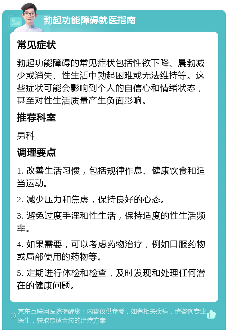 勃起功能障碍就医指南 常见症状 勃起功能障碍的常见症状包括性欲下降、晨勃减少或消失、性生活中勃起困难或无法维持等。这些症状可能会影响到个人的自信心和情绪状态，甚至对性生活质量产生负面影响。 推荐科室 男科 调理要点 1. 改善生活习惯，包括规律作息、健康饮食和适当运动。 2. 减少压力和焦虑，保持良好的心态。 3. 避免过度手淫和性生活，保持适度的性生活频率。 4. 如果需要，可以考虑药物治疗，例如口服药物或局部使用的药物等。 5. 定期进行体检和检查，及时发现和处理任何潜在的健康问题。