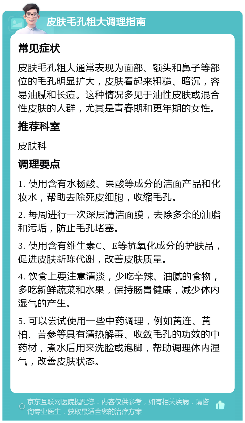 皮肤毛孔粗大调理指南 常见症状 皮肤毛孔粗大通常表现为面部、额头和鼻子等部位的毛孔明显扩大，皮肤看起来粗糙、暗沉，容易油腻和长痘。这种情况多见于油性皮肤或混合性皮肤的人群，尤其是青春期和更年期的女性。 推荐科室 皮肤科 调理要点 1. 使用含有水杨酸、果酸等成分的洁面产品和化妆水，帮助去除死皮细胞，收缩毛孔。 2. 每周进行一次深层清洁面膜，去除多余的油脂和污垢，防止毛孔堵塞。 3. 使用含有维生素C、E等抗氧化成分的护肤品，促进皮肤新陈代谢，改善皮肤质量。 4. 饮食上要注意清淡，少吃辛辣、油腻的食物，多吃新鲜蔬菜和水果，保持肠胃健康，减少体内湿气的产生。 5. 可以尝试使用一些中药调理，例如黄连、黄柏、苦参等具有清热解毒、收敛毛孔的功效的中药材，煮水后用来洗脸或泡脚，帮助调理体内湿气，改善皮肤状态。