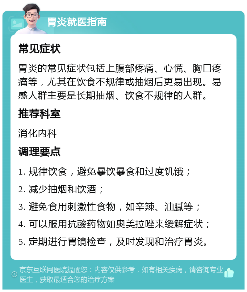 胃炎就医指南 常见症状 胃炎的常见症状包括上腹部疼痛、心慌、胸口疼痛等，尤其在饮食不规律或抽烟后更易出现。易感人群主要是长期抽烟、饮食不规律的人群。 推荐科室 消化内科 调理要点 1. 规律饮食，避免暴饮暴食和过度饥饿； 2. 减少抽烟和饮酒； 3. 避免食用刺激性食物，如辛辣、油腻等； 4. 可以服用抗酸药物如奥美拉唑来缓解症状； 5. 定期进行胃镜检查，及时发现和治疗胃炎。