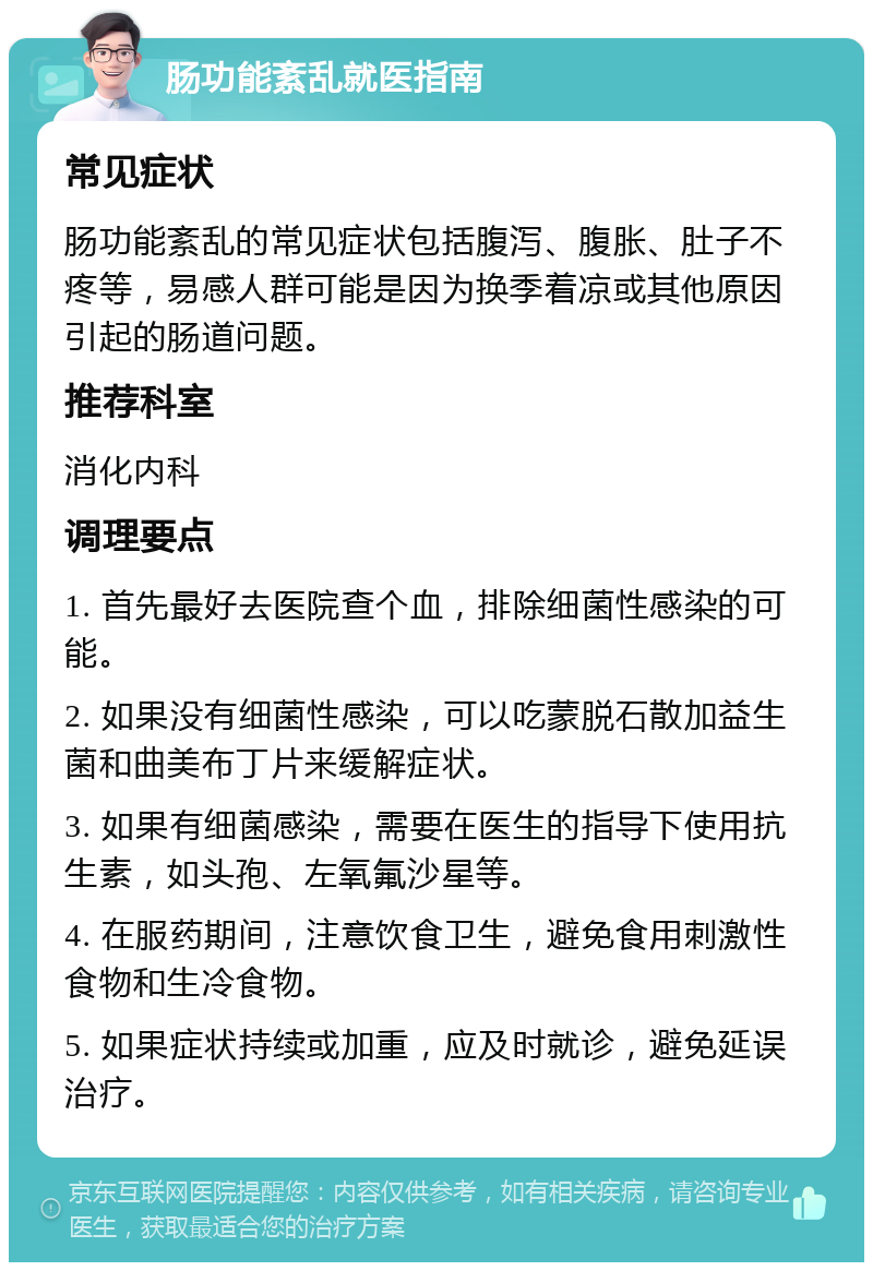 肠功能紊乱就医指南 常见症状 肠功能紊乱的常见症状包括腹泻、腹胀、肚子不疼等，易感人群可能是因为换季着凉或其他原因引起的肠道问题。 推荐科室 消化内科 调理要点 1. 首先最好去医院查个血，排除细菌性感染的可能。 2. 如果没有细菌性感染，可以吃蒙脱石散加益生菌和曲美布丁片来缓解症状。 3. 如果有细菌感染，需要在医生的指导下使用抗生素，如头孢、左氧氟沙星等。 4. 在服药期间，注意饮食卫生，避免食用刺激性食物和生冷食物。 5. 如果症状持续或加重，应及时就诊，避免延误治疗。