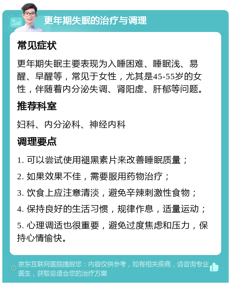 更年期失眠的治疗与调理 常见症状 更年期失眠主要表现为入睡困难、睡眠浅、易醒、早醒等，常见于女性，尤其是45-55岁的女性，伴随着内分泌失调、肾阳虚、肝郁等问题。 推荐科室 妇科、内分泌科、神经内科 调理要点 1. 可以尝试使用褪黑素片来改善睡眠质量； 2. 如果效果不佳，需要服用药物治疗； 3. 饮食上应注意清淡，避免辛辣刺激性食物； 4. 保持良好的生活习惯，规律作息，适量运动； 5. 心理调适也很重要，避免过度焦虑和压力，保持心情愉快。