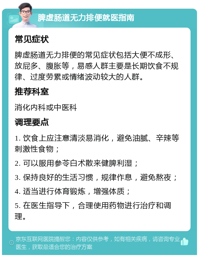 脾虚肠道无力排便就医指南 常见症状 脾虚肠道无力排便的常见症状包括大便不成形、放屁多、腹胀等，易感人群主要是长期饮食不规律、过度劳累或情绪波动较大的人群。 推荐科室 消化内科或中医科 调理要点 1. 饮食上应注意清淡易消化，避免油腻、辛辣等刺激性食物； 2. 可以服用参苓白术散来健脾利湿； 3. 保持良好的生活习惯，规律作息，避免熬夜； 4. 适当进行体育锻炼，增强体质； 5. 在医生指导下，合理使用药物进行治疗和调理。