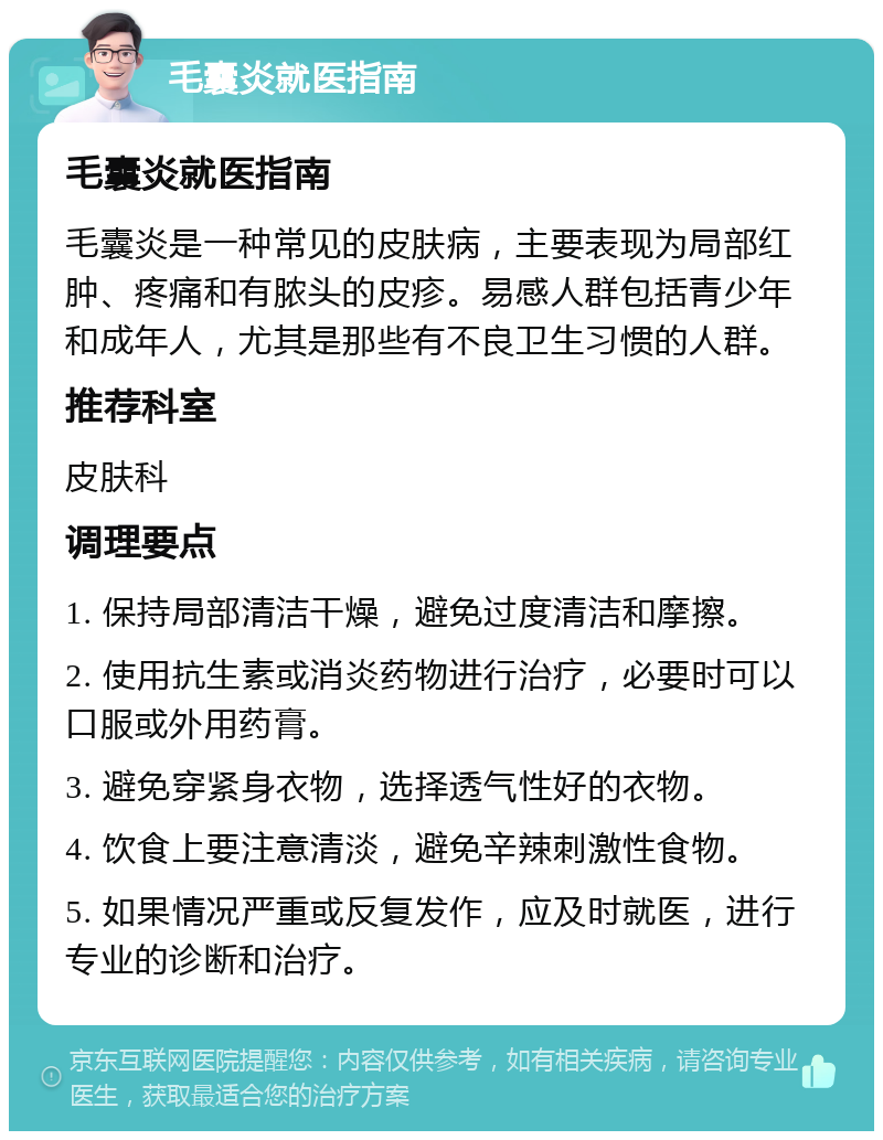 毛囊炎就医指南 毛囊炎就医指南 毛囊炎是一种常见的皮肤病，主要表现为局部红肿、疼痛和有脓头的皮疹。易感人群包括青少年和成年人，尤其是那些有不良卫生习惯的人群。 推荐科室 皮肤科 调理要点 1. 保持局部清洁干燥，避免过度清洁和摩擦。 2. 使用抗生素或消炎药物进行治疗，必要时可以口服或外用药膏。 3. 避免穿紧身衣物，选择透气性好的衣物。 4. 饮食上要注意清淡，避免辛辣刺激性食物。 5. 如果情况严重或反复发作，应及时就医，进行专业的诊断和治疗。