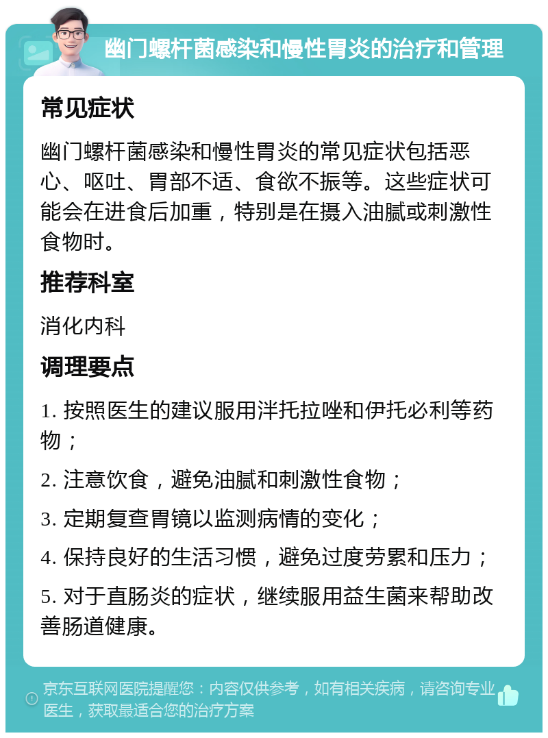 幽门螺杆菌感染和慢性胃炎的治疗和管理 常见症状 幽门螺杆菌感染和慢性胃炎的常见症状包括恶心、呕吐、胃部不适、食欲不振等。这些症状可能会在进食后加重，特别是在摄入油腻或刺激性食物时。 推荐科室 消化内科 调理要点 1. 按照医生的建议服用泮托拉唑和伊托必利等药物； 2. 注意饮食，避免油腻和刺激性食物； 3. 定期复查胃镜以监测病情的变化； 4. 保持良好的生活习惯，避免过度劳累和压力； 5. 对于直肠炎的症状，继续服用益生菌来帮助改善肠道健康。