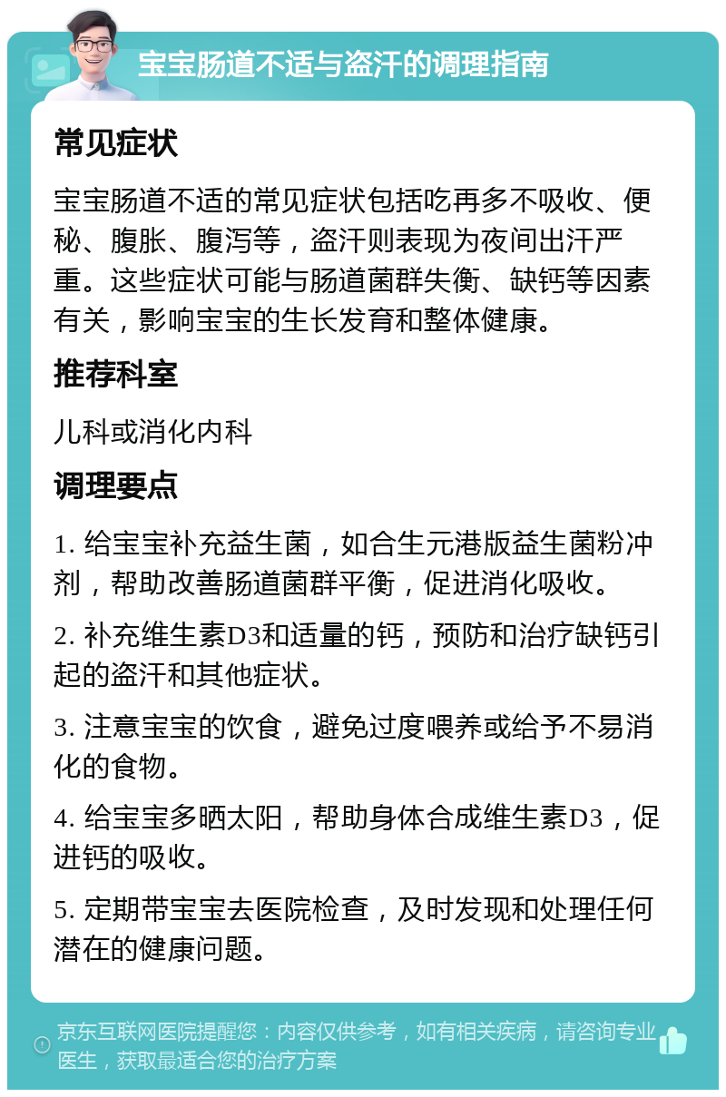 宝宝肠道不适与盗汗的调理指南 常见症状 宝宝肠道不适的常见症状包括吃再多不吸收、便秘、腹胀、腹泻等，盗汗则表现为夜间出汗严重。这些症状可能与肠道菌群失衡、缺钙等因素有关，影响宝宝的生长发育和整体健康。 推荐科室 儿科或消化内科 调理要点 1. 给宝宝补充益生菌，如合生元港版益生菌粉冲剂，帮助改善肠道菌群平衡，促进消化吸收。 2. 补充维生素D3和适量的钙，预防和治疗缺钙引起的盗汗和其他症状。 3. 注意宝宝的饮食，避免过度喂养或给予不易消化的食物。 4. 给宝宝多晒太阳，帮助身体合成维生素D3，促进钙的吸收。 5. 定期带宝宝去医院检查，及时发现和处理任何潜在的健康问题。