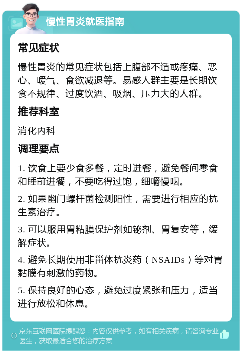 慢性胃炎就医指南 常见症状 慢性胃炎的常见症状包括上腹部不适或疼痛、恶心、嗳气、食欲减退等。易感人群主要是长期饮食不规律、过度饮酒、吸烟、压力大的人群。 推荐科室 消化内科 调理要点 1. 饮食上要少食多餐，定时进餐，避免餐间零食和睡前进餐，不要吃得过饱，细嚼慢咽。 2. 如果幽门螺杆菌检测阳性，需要进行相应的抗生素治疗。 3. 可以服用胃粘膜保护剂如铋剂、胃复安等，缓解症状。 4. 避免长期使用非甾体抗炎药（NSAIDs）等对胃黏膜有刺激的药物。 5. 保持良好的心态，避免过度紧张和压力，适当进行放松和休息。