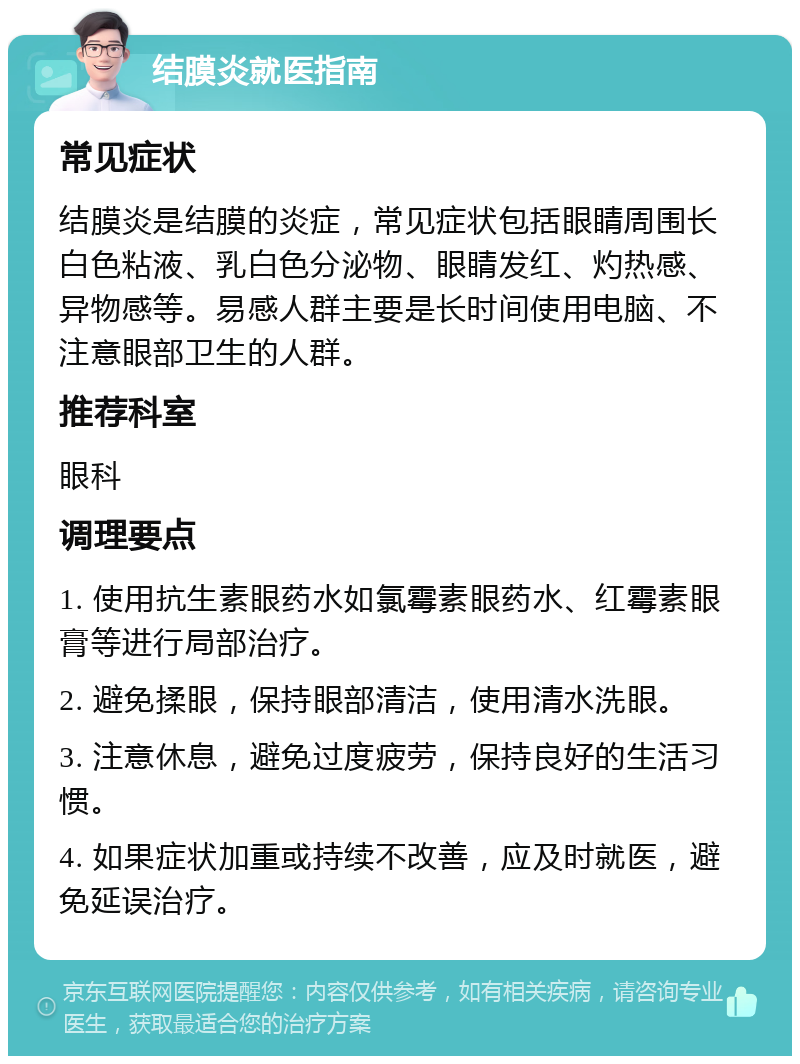 结膜炎就医指南 常见症状 结膜炎是结膜的炎症，常见症状包括眼睛周围长白色粘液、乳白色分泌物、眼睛发红、灼热感、异物感等。易感人群主要是长时间使用电脑、不注意眼部卫生的人群。 推荐科室 眼科 调理要点 1. 使用抗生素眼药水如氯霉素眼药水、红霉素眼膏等进行局部治疗。 2. 避免揉眼，保持眼部清洁，使用清水洗眼。 3. 注意休息，避免过度疲劳，保持良好的生活习惯。 4. 如果症状加重或持续不改善，应及时就医，避免延误治疗。