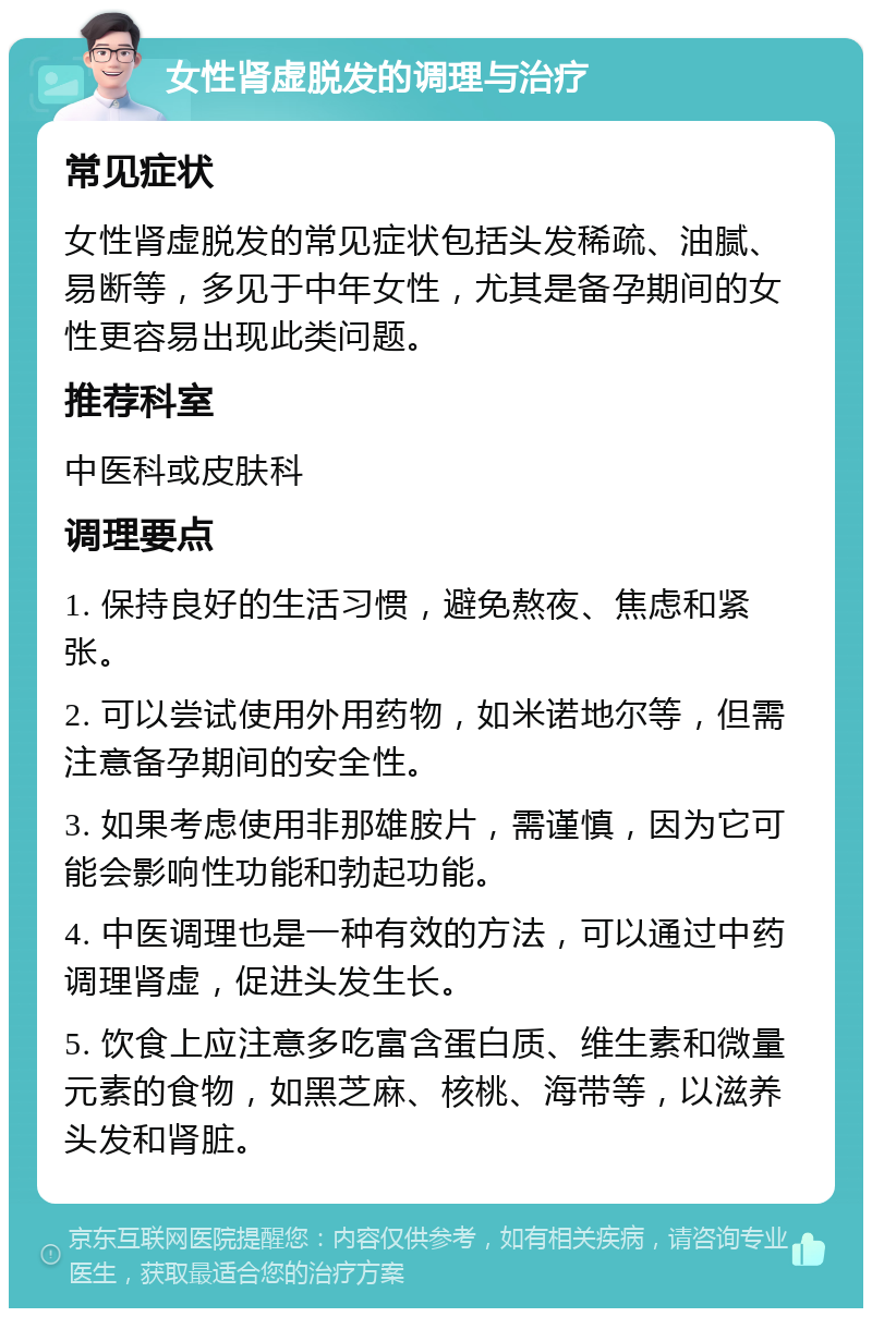 女性肾虚脱发的调理与治疗 常见症状 女性肾虚脱发的常见症状包括头发稀疏、油腻、易断等，多见于中年女性，尤其是备孕期间的女性更容易出现此类问题。 推荐科室 中医科或皮肤科 调理要点 1. 保持良好的生活习惯，避免熬夜、焦虑和紧张。 2. 可以尝试使用外用药物，如米诺地尔等，但需注意备孕期间的安全性。 3. 如果考虑使用非那雄胺片，需谨慎，因为它可能会影响性功能和勃起功能。 4. 中医调理也是一种有效的方法，可以通过中药调理肾虚，促进头发生长。 5. 饮食上应注意多吃富含蛋白质、维生素和微量元素的食物，如黑芝麻、核桃、海带等，以滋养头发和肾脏。