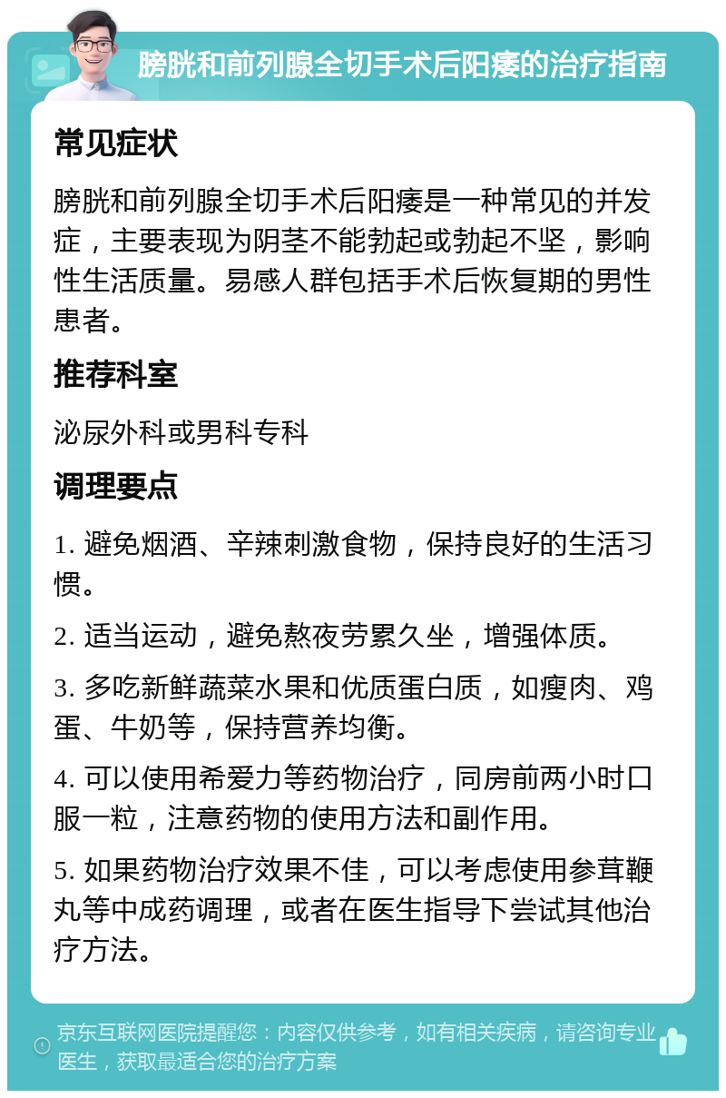 膀胱和前列腺全切手术后阳痿的治疗指南 常见症状 膀胱和前列腺全切手术后阳痿是一种常见的并发症，主要表现为阴茎不能勃起或勃起不坚，影响性生活质量。易感人群包括手术后恢复期的男性患者。 推荐科室 泌尿外科或男科专科 调理要点 1. 避免烟酒、辛辣刺激食物，保持良好的生活习惯。 2. 适当运动，避免熬夜劳累久坐，增强体质。 3. 多吃新鲜蔬菜水果和优质蛋白质，如瘦肉、鸡蛋、牛奶等，保持营养均衡。 4. 可以使用希爱力等药物治疗，同房前两小时口服一粒，注意药物的使用方法和副作用。 5. 如果药物治疗效果不佳，可以考虑使用参茸鞭丸等中成药调理，或者在医生指导下尝试其他治疗方法。