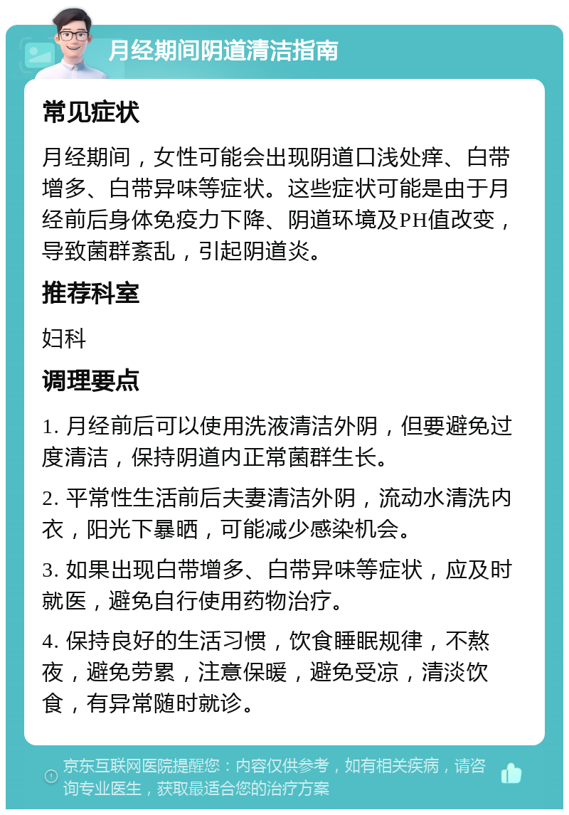 月经期间阴道清洁指南 常见症状 月经期间，女性可能会出现阴道口浅处痒、白带增多、白带异味等症状。这些症状可能是由于月经前后身体免疫力下降、阴道环境及PH值改变，导致菌群紊乱，引起阴道炎。 推荐科室 妇科 调理要点 1. 月经前后可以使用洗液清洁外阴，但要避免过度清洁，保持阴道内正常菌群生长。 2. 平常性生活前后夫妻清洁外阴，流动水清洗内衣，阳光下暴晒，可能减少感染机会。 3. 如果出现白带增多、白带异味等症状，应及时就医，避免自行使用药物治疗。 4. 保持良好的生活习惯，饮食睡眠规律，不熬夜，避免劳累，注意保暖，避免受凉，清淡饮食，有异常随时就诊。