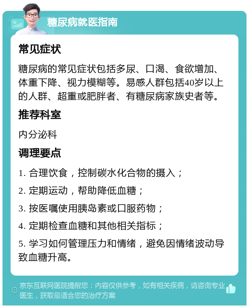 糖尿病就医指南 常见症状 糖尿病的常见症状包括多尿、口渴、食欲增加、体重下降、视力模糊等。易感人群包括40岁以上的人群、超重或肥胖者、有糖尿病家族史者等。 推荐科室 内分泌科 调理要点 1. 合理饮食，控制碳水化合物的摄入； 2. 定期运动，帮助降低血糖； 3. 按医嘱使用胰岛素或口服药物； 4. 定期检查血糖和其他相关指标； 5. 学习如何管理压力和情绪，避免因情绪波动导致血糖升高。