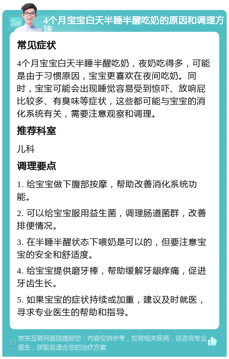 4个月宝宝白天半睡半醒吃奶的原因和调理方法 常见症状 4个月宝宝白天半睡半醒吃奶，夜奶吃得多，可能是由于习惯原因，宝宝更喜欢在夜间吃奶。同时，宝宝可能会出现睡觉容易受到惊吓、放响屁比较多、有臭味等症状，这些都可能与宝宝的消化系统有关，需要注意观察和调理。 推荐科室 儿科 调理要点 1. 给宝宝做下腹部按摩，帮助改善消化系统功能。 2. 可以给宝宝服用益生菌，调理肠道菌群，改善排便情况。 3. 在半睡半醒状态下喂奶是可以的，但要注意宝宝的安全和舒适度。 4. 给宝宝提供磨牙棒，帮助缓解牙龈痒痛，促进牙齿生长。 5. 如果宝宝的症状持续或加重，建议及时就医，寻求专业医生的帮助和指导。