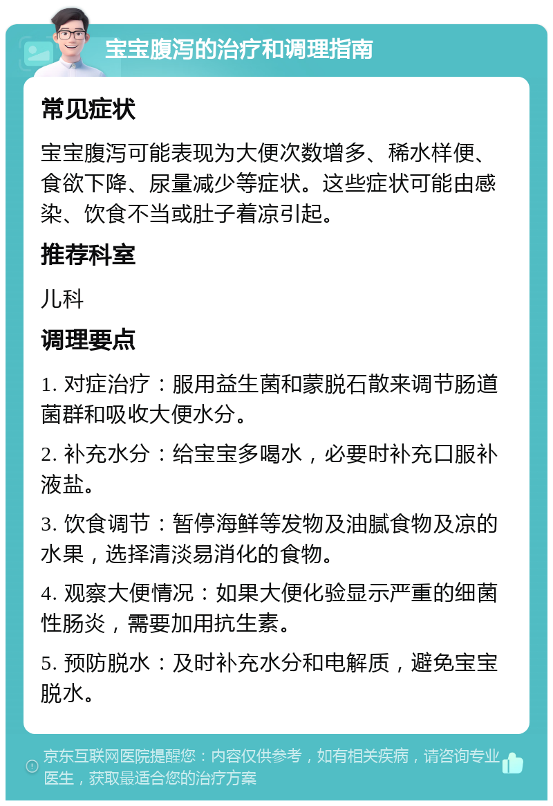 宝宝腹泻的治疗和调理指南 常见症状 宝宝腹泻可能表现为大便次数增多、稀水样便、食欲下降、尿量减少等症状。这些症状可能由感染、饮食不当或肚子着凉引起。 推荐科室 儿科 调理要点 1. 对症治疗：服用益生菌和蒙脱石散来调节肠道菌群和吸收大便水分。 2. 补充水分：给宝宝多喝水，必要时补充口服补液盐。 3. 饮食调节：暂停海鲜等发物及油腻食物及凉的水果，选择清淡易消化的食物。 4. 观察大便情况：如果大便化验显示严重的细菌性肠炎，需要加用抗生素。 5. 预防脱水：及时补充水分和电解质，避免宝宝脱水。