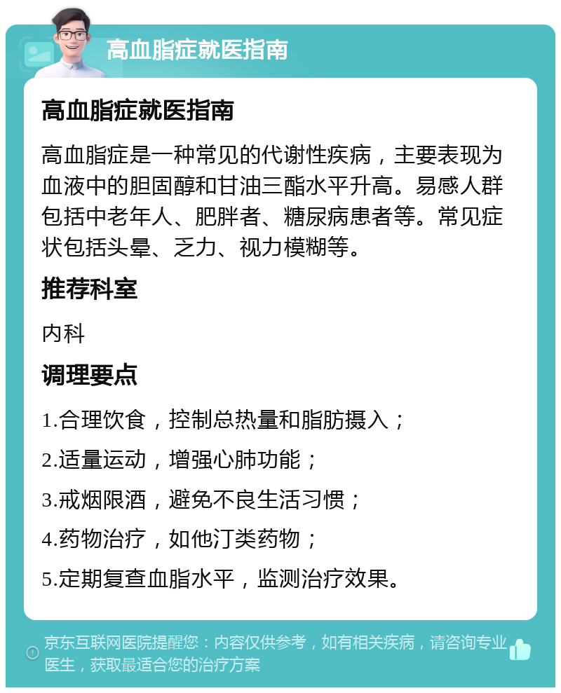 高血脂症就医指南 高血脂症就医指南 高血脂症是一种常见的代谢性疾病，主要表现为血液中的胆固醇和甘油三酯水平升高。易感人群包括中老年人、肥胖者、糖尿病患者等。常见症状包括头晕、乏力、视力模糊等。 推荐科室 内科 调理要点 1.合理饮食，控制总热量和脂肪摄入； 2.适量运动，增强心肺功能； 3.戒烟限酒，避免不良生活习惯； 4.药物治疗，如他汀类药物； 5.定期复查血脂水平，监测治疗效果。