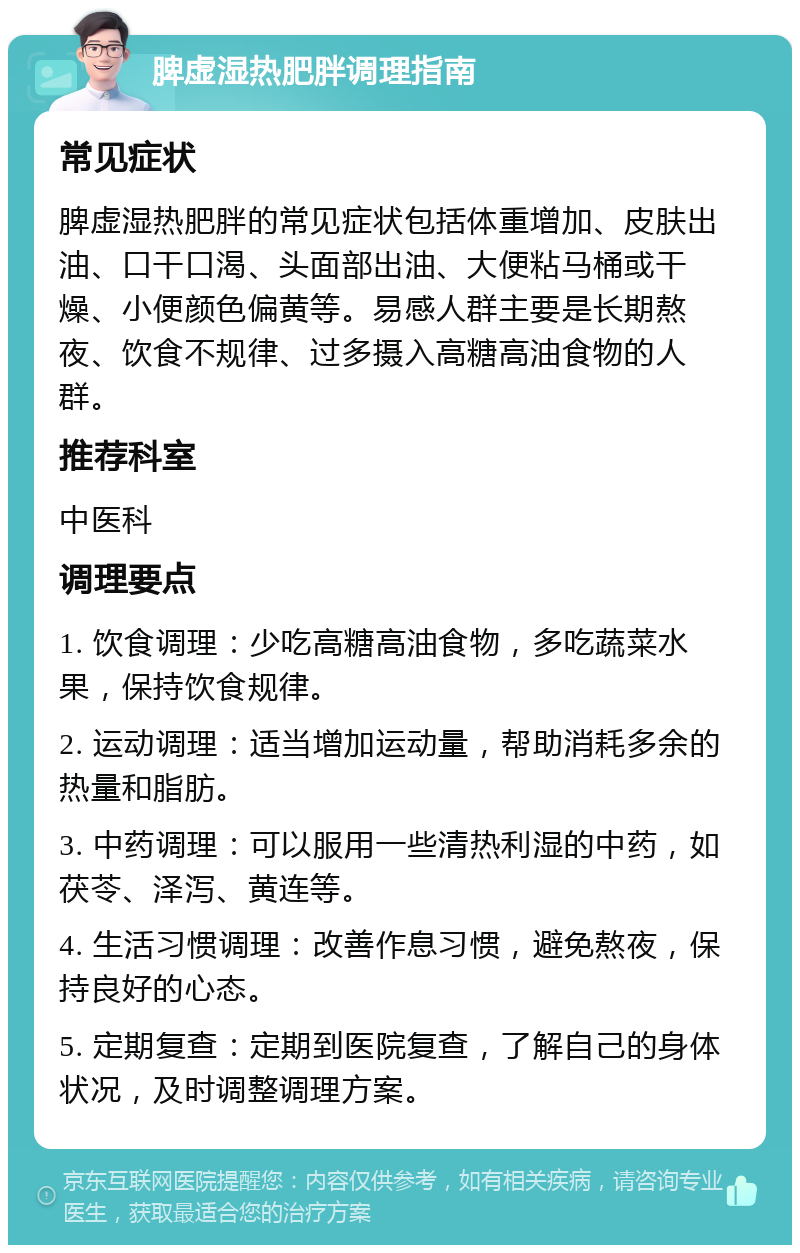 脾虚湿热肥胖调理指南 常见症状 脾虚湿热肥胖的常见症状包括体重增加、皮肤出油、口干口渴、头面部出油、大便粘马桶或干燥、小便颜色偏黄等。易感人群主要是长期熬夜、饮食不规律、过多摄入高糖高油食物的人群。 推荐科室 中医科 调理要点 1. 饮食调理：少吃高糖高油食物，多吃蔬菜水果，保持饮食规律。 2. 运动调理：适当增加运动量，帮助消耗多余的热量和脂肪。 3. 中药调理：可以服用一些清热利湿的中药，如茯苓、泽泻、黄连等。 4. 生活习惯调理：改善作息习惯，避免熬夜，保持良好的心态。 5. 定期复查：定期到医院复查，了解自己的身体状况，及时调整调理方案。