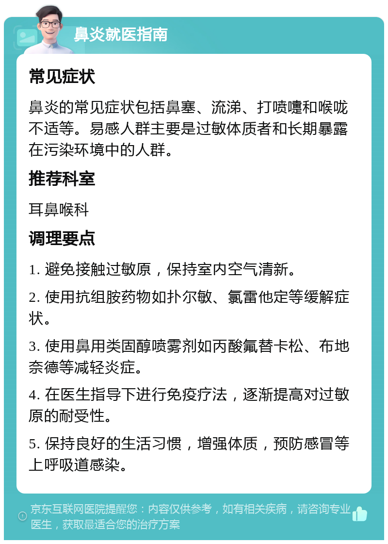 鼻炎就医指南 常见症状 鼻炎的常见症状包括鼻塞、流涕、打喷嚏和喉咙不适等。易感人群主要是过敏体质者和长期暴露在污染环境中的人群。 推荐科室 耳鼻喉科 调理要点 1. 避免接触过敏原，保持室内空气清新。 2. 使用抗组胺药物如扑尔敏、氯雷他定等缓解症状。 3. 使用鼻用类固醇喷雾剂如丙酸氟替卡松、布地奈德等减轻炎症。 4. 在医生指导下进行免疫疗法，逐渐提高对过敏原的耐受性。 5. 保持良好的生活习惯，增强体质，预防感冒等上呼吸道感染。