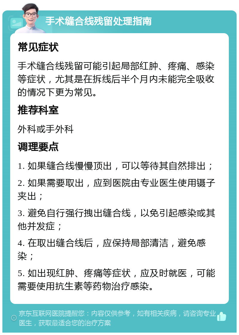 手术缝合线残留处理指南 常见症状 手术缝合线残留可能引起局部红肿、疼痛、感染等症状，尤其是在拆线后半个月内未能完全吸收的情况下更为常见。 推荐科室 外科或手外科 调理要点 1. 如果缝合线慢慢顶出，可以等待其自然排出； 2. 如果需要取出，应到医院由专业医生使用镊子夹出； 3. 避免自行强行拽出缝合线，以免引起感染或其他并发症； 4. 在取出缝合线后，应保持局部清洁，避免感染； 5. 如出现红肿、疼痛等症状，应及时就医，可能需要使用抗生素等药物治疗感染。