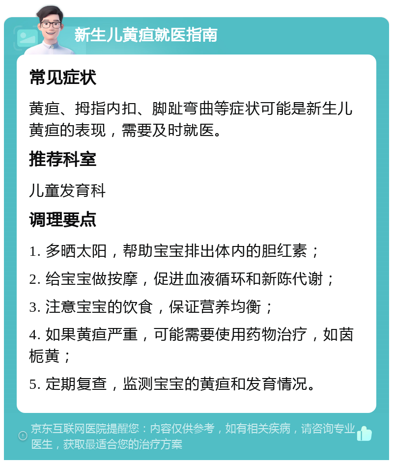 新生儿黄疸就医指南 常见症状 黄疸、拇指内扣、脚趾弯曲等症状可能是新生儿黄疸的表现，需要及时就医。 推荐科室 儿童发育科 调理要点 1. 多晒太阳，帮助宝宝排出体内的胆红素； 2. 给宝宝做按摩，促进血液循环和新陈代谢； 3. 注意宝宝的饮食，保证营养均衡； 4. 如果黄疸严重，可能需要使用药物治疗，如茵栀黄； 5. 定期复查，监测宝宝的黄疸和发育情况。