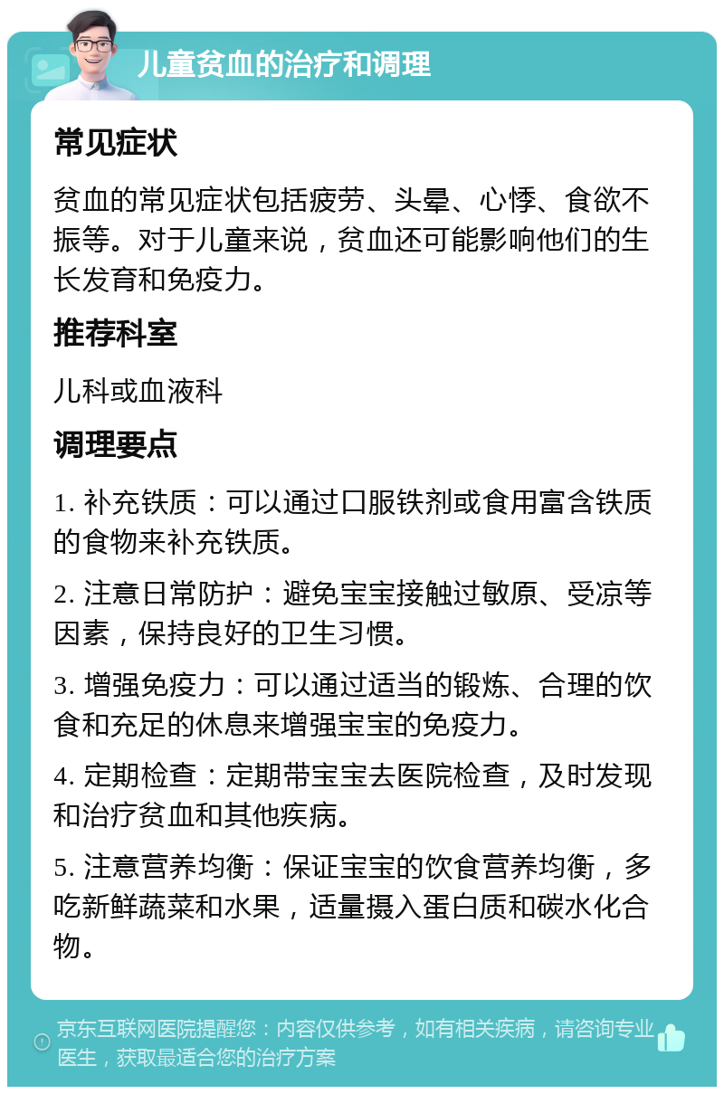 儿童贫血的治疗和调理 常见症状 贫血的常见症状包括疲劳、头晕、心悸、食欲不振等。对于儿童来说，贫血还可能影响他们的生长发育和免疫力。 推荐科室 儿科或血液科 调理要点 1. 补充铁质：可以通过口服铁剂或食用富含铁质的食物来补充铁质。 2. 注意日常防护：避免宝宝接触过敏原、受凉等因素，保持良好的卫生习惯。 3. 增强免疫力：可以通过适当的锻炼、合理的饮食和充足的休息来增强宝宝的免疫力。 4. 定期检查：定期带宝宝去医院检查，及时发现和治疗贫血和其他疾病。 5. 注意营养均衡：保证宝宝的饮食营养均衡，多吃新鲜蔬菜和水果，适量摄入蛋白质和碳水化合物。