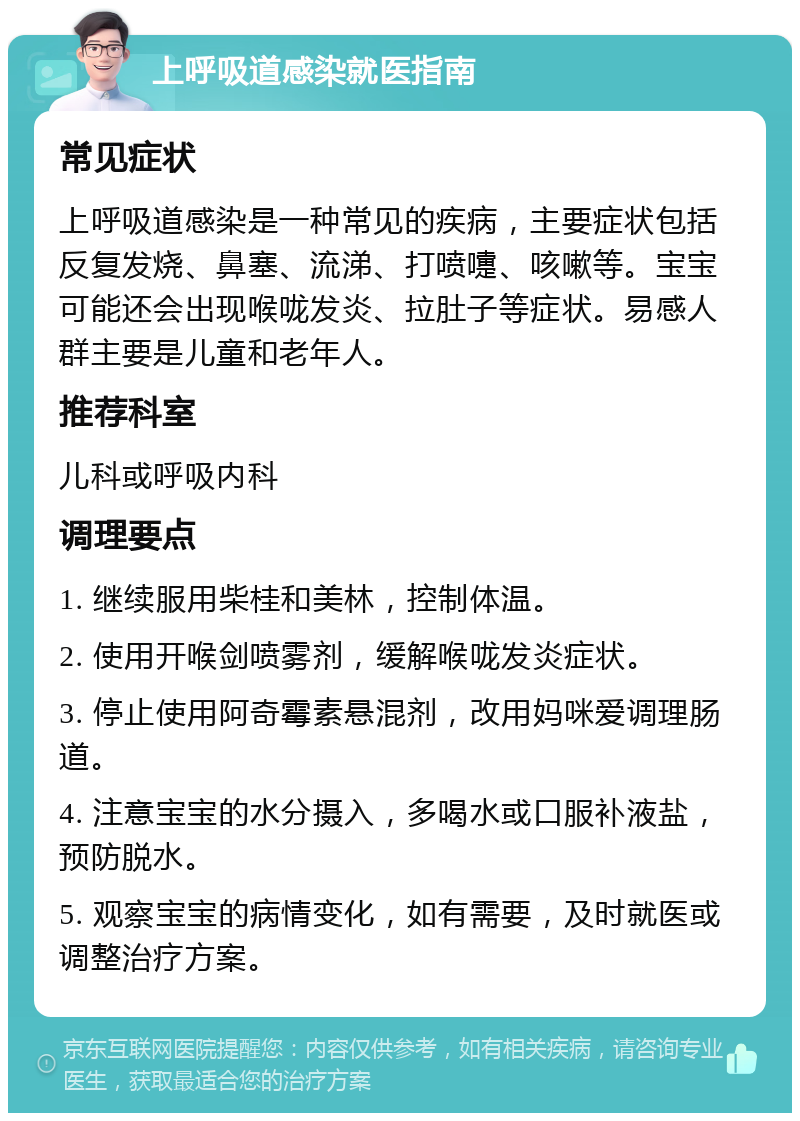 上呼吸道感染就医指南 常见症状 上呼吸道感染是一种常见的疾病，主要症状包括反复发烧、鼻塞、流涕、打喷嚏、咳嗽等。宝宝可能还会出现喉咙发炎、拉肚子等症状。易感人群主要是儿童和老年人。 推荐科室 儿科或呼吸内科 调理要点 1. 继续服用柴桂和美林，控制体温。 2. 使用开喉剑喷雾剂，缓解喉咙发炎症状。 3. 停止使用阿奇霉素悬混剂，改用妈咪爱调理肠道。 4. 注意宝宝的水分摄入，多喝水或口服补液盐，预防脱水。 5. 观察宝宝的病情变化，如有需要，及时就医或调整治疗方案。