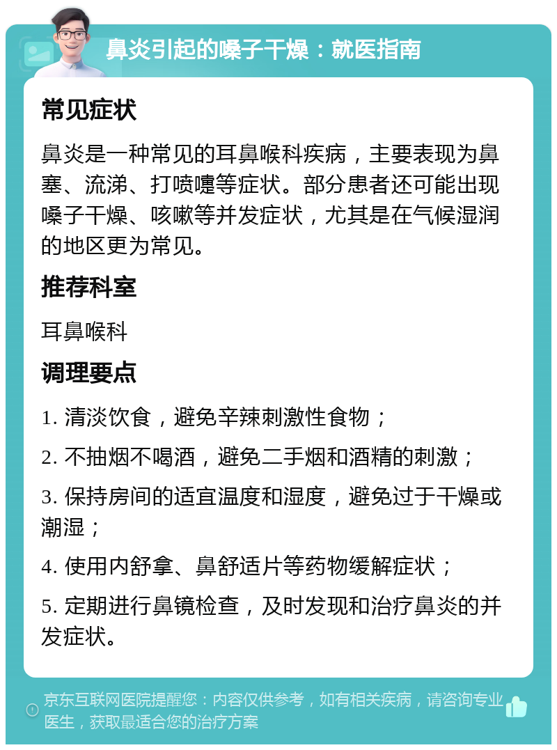 鼻炎引起的嗓子干燥：就医指南 常见症状 鼻炎是一种常见的耳鼻喉科疾病，主要表现为鼻塞、流涕、打喷嚏等症状。部分患者还可能出现嗓子干燥、咳嗽等并发症状，尤其是在气候湿润的地区更为常见。 推荐科室 耳鼻喉科 调理要点 1. 清淡饮食，避免辛辣刺激性食物； 2. 不抽烟不喝酒，避免二手烟和酒精的刺激； 3. 保持房间的适宜温度和湿度，避免过于干燥或潮湿； 4. 使用内舒拿、鼻舒适片等药物缓解症状； 5. 定期进行鼻镜检查，及时发现和治疗鼻炎的并发症状。