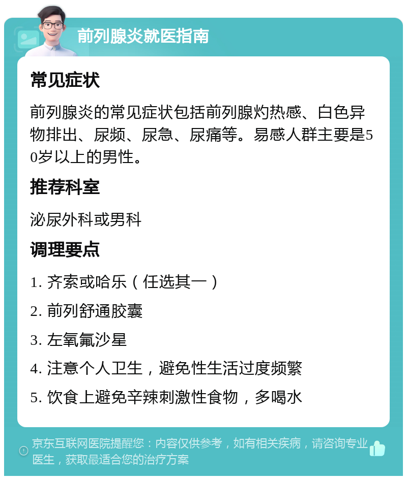 前列腺炎就医指南 常见症状 前列腺炎的常见症状包括前列腺灼热感、白色异物排出、尿频、尿急、尿痛等。易感人群主要是50岁以上的男性。 推荐科室 泌尿外科或男科 调理要点 1. 齐索或哈乐（任选其一） 2. 前列舒通胶囊 3. 左氧氟沙星 4. 注意个人卫生，避免性生活过度频繁 5. 饮食上避免辛辣刺激性食物，多喝水