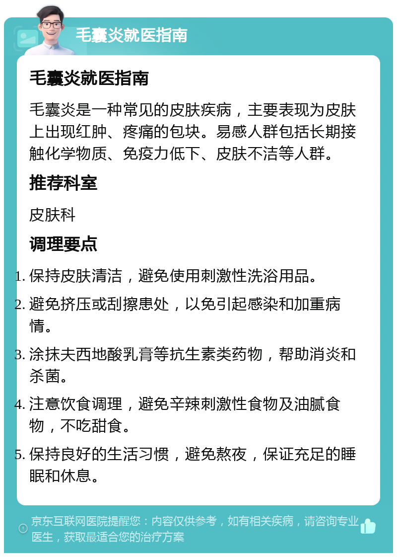 毛囊炎就医指南 毛囊炎就医指南 毛囊炎是一种常见的皮肤疾病，主要表现为皮肤上出现红肿、疼痛的包块。易感人群包括长期接触化学物质、免疫力低下、皮肤不洁等人群。 推荐科室 皮肤科 调理要点 保持皮肤清洁，避免使用刺激性洗浴用品。 避免挤压或刮擦患处，以免引起感染和加重病情。 涂抹夫西地酸乳膏等抗生素类药物，帮助消炎和杀菌。 注意饮食调理，避免辛辣刺激性食物及油腻食物，不吃甜食。 保持良好的生活习惯，避免熬夜，保证充足的睡眠和休息。