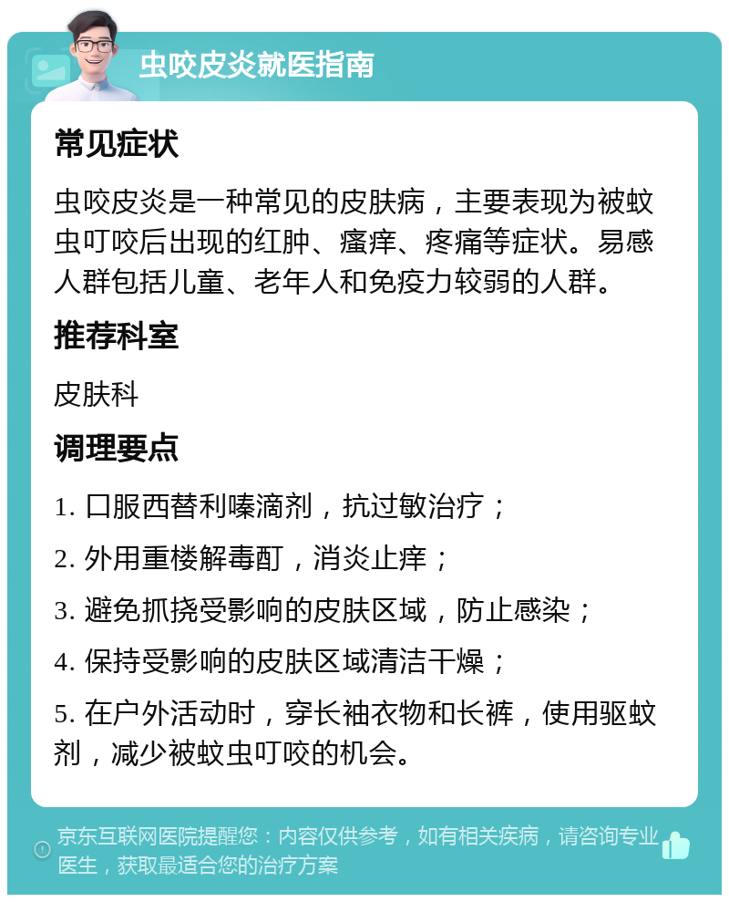 虫咬皮炎就医指南 常见症状 虫咬皮炎是一种常见的皮肤病，主要表现为被蚊虫叮咬后出现的红肿、瘙痒、疼痛等症状。易感人群包括儿童、老年人和免疫力较弱的人群。 推荐科室 皮肤科 调理要点 1. 口服西替利嗪滴剂，抗过敏治疗； 2. 外用重楼解毒酊，消炎止痒； 3. 避免抓挠受影响的皮肤区域，防止感染； 4. 保持受影响的皮肤区域清洁干燥； 5. 在户外活动时，穿长袖衣物和长裤，使用驱蚊剂，减少被蚊虫叮咬的机会。