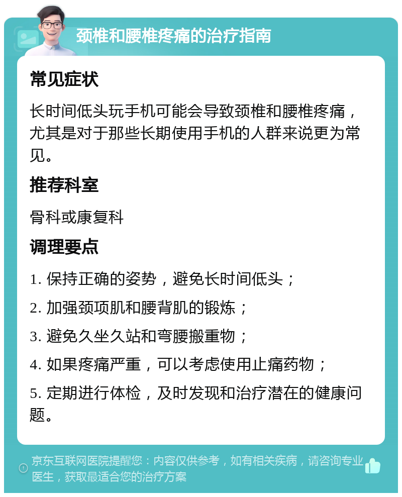 颈椎和腰椎疼痛的治疗指南 常见症状 长时间低头玩手机可能会导致颈椎和腰椎疼痛，尤其是对于那些长期使用手机的人群来说更为常见。 推荐科室 骨科或康复科 调理要点 1. 保持正确的姿势，避免长时间低头； 2. 加强颈项肌和腰背肌的锻炼； 3. 避免久坐久站和弯腰搬重物； 4. 如果疼痛严重，可以考虑使用止痛药物； 5. 定期进行体检，及时发现和治疗潜在的健康问题。