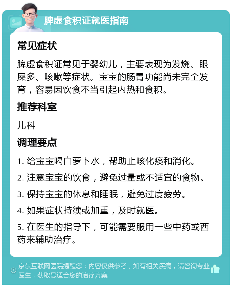 脾虚食积证就医指南 常见症状 脾虚食积证常见于婴幼儿，主要表现为发烧、眼屎多、咳嗽等症状。宝宝的肠胃功能尚未完全发育，容易因饮食不当引起内热和食积。 推荐科室 儿科 调理要点 1. 给宝宝喝白萝卜水，帮助止咳化痰和消化。 2. 注意宝宝的饮食，避免过量或不适宜的食物。 3. 保持宝宝的休息和睡眠，避免过度疲劳。 4. 如果症状持续或加重，及时就医。 5. 在医生的指导下，可能需要服用一些中药或西药来辅助治疗。