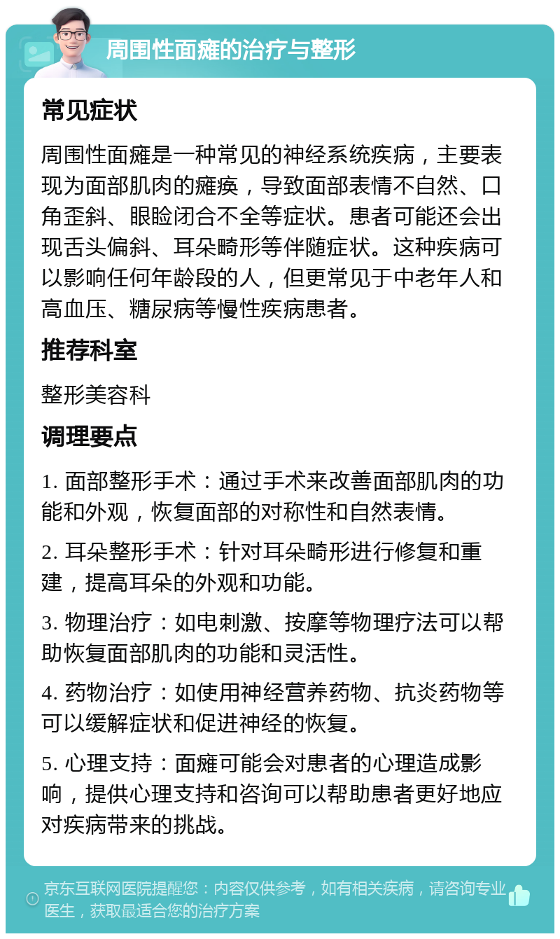 周围性面瘫的治疗与整形 常见症状 周围性面瘫是一种常见的神经系统疾病，主要表现为面部肌肉的瘫痪，导致面部表情不自然、口角歪斜、眼睑闭合不全等症状。患者可能还会出现舌头偏斜、耳朵畸形等伴随症状。这种疾病可以影响任何年龄段的人，但更常见于中老年人和高血压、糖尿病等慢性疾病患者。 推荐科室 整形美容科 调理要点 1. 面部整形手术：通过手术来改善面部肌肉的功能和外观，恢复面部的对称性和自然表情。 2. 耳朵整形手术：针对耳朵畸形进行修复和重建，提高耳朵的外观和功能。 3. 物理治疗：如电刺激、按摩等物理疗法可以帮助恢复面部肌肉的功能和灵活性。 4. 药物治疗：如使用神经营养药物、抗炎药物等可以缓解症状和促进神经的恢复。 5. 心理支持：面瘫可能会对患者的心理造成影响，提供心理支持和咨询可以帮助患者更好地应对疾病带来的挑战。