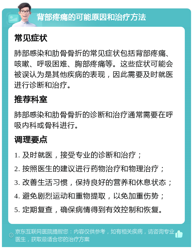 背部疼痛的可能原因和治疗方法 常见症状 肺部感染和肋骨骨折的常见症状包括背部疼痛、咳嗽、呼吸困难、胸部疼痛等。这些症状可能会被误认为是其他疾病的表现，因此需要及时就医进行诊断和治疗。 推荐科室 肺部感染和肋骨骨折的诊断和治疗通常需要在呼吸内科或骨科进行。 调理要点 1. 及时就医，接受专业的诊断和治疗； 2. 按照医生的建议进行药物治疗和物理治疗； 3. 改善生活习惯，保持良好的营养和休息状态； 4. 避免剧烈运动和重物提取，以免加重伤势； 5. 定期复查，确保病情得到有效控制和恢复。