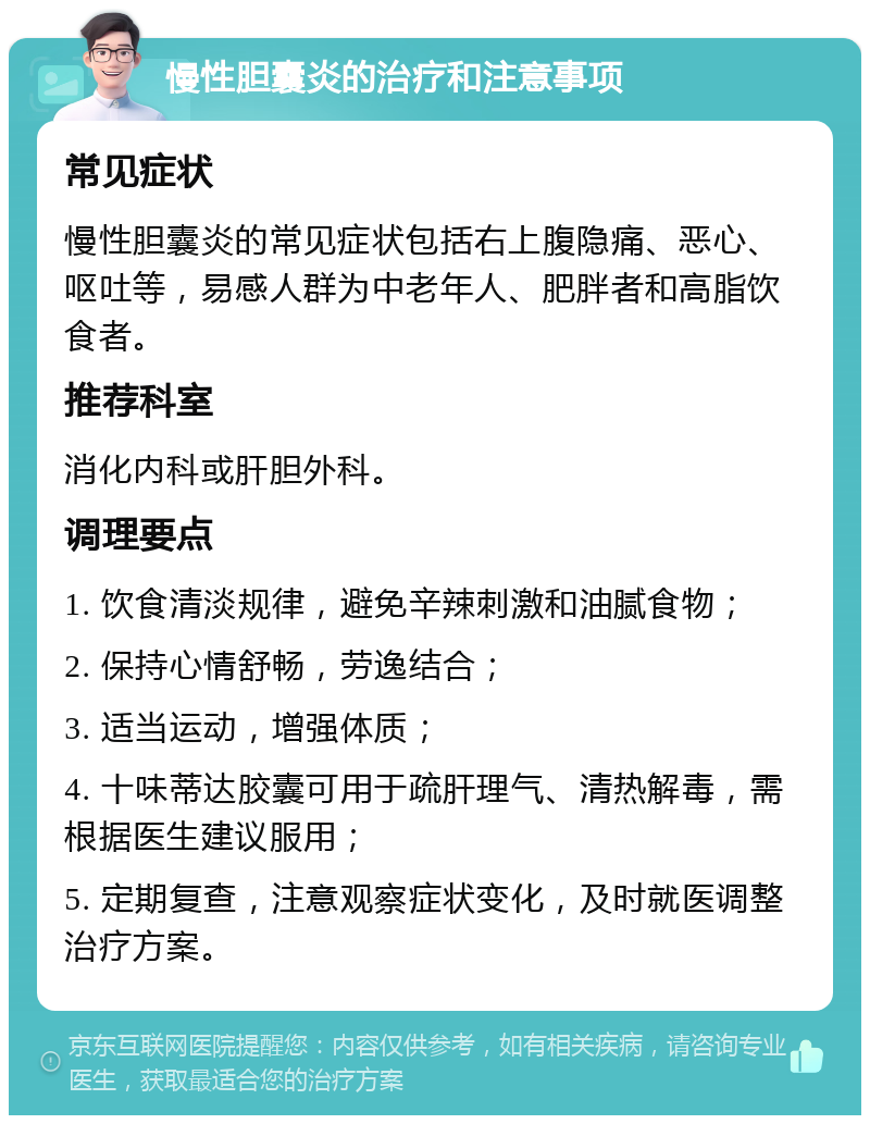 慢性胆囊炎的治疗和注意事项 常见症状 慢性胆囊炎的常见症状包括右上腹隐痛、恶心、呕吐等，易感人群为中老年人、肥胖者和高脂饮食者。 推荐科室 消化内科或肝胆外科。 调理要点 1. 饮食清淡规律，避免辛辣刺激和油腻食物； 2. 保持心情舒畅，劳逸结合； 3. 适当运动，增强体质； 4. 十味蒂达胶囊可用于疏肝理气、清热解毒，需根据医生建议服用； 5. 定期复查，注意观察症状变化，及时就医调整治疗方案。