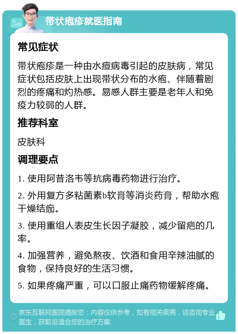 带状疱疹就医指南 常见症状 带状疱疹是一种由水痘病毒引起的皮肤病，常见症状包括皮肤上出现带状分布的水疱、伴随着剧烈的疼痛和灼热感。易感人群主要是老年人和免疫力较弱的人群。 推荐科室 皮肤科 调理要点 1. 使用阿昔洛韦等抗病毒药物进行治疗。 2. 外用复方多粘菌素b软膏等消炎药膏，帮助水疱干燥结痂。 3. 使用重组人表皮生长因子凝胶，减少留疤的几率。 4. 加强营养，避免熬夜、饮酒和食用辛辣油腻的食物，保持良好的生活习惯。 5. 如果疼痛严重，可以口服止痛药物缓解疼痛。