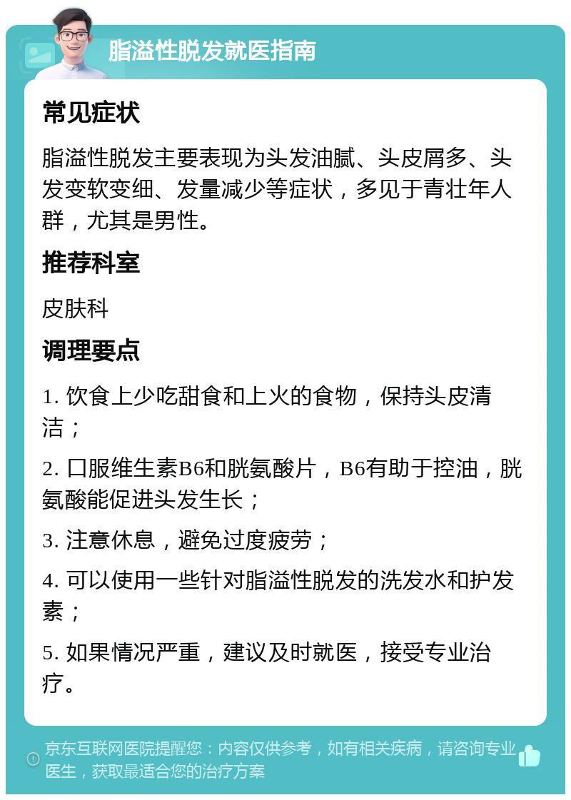 脂溢性脱发就医指南 常见症状 脂溢性脱发主要表现为头发油腻、头皮屑多、头发变软变细、发量减少等症状，多见于青壮年人群，尤其是男性。 推荐科室 皮肤科 调理要点 1. 饮食上少吃甜食和上火的食物，保持头皮清洁； 2. 口服维生素B6和胱氨酸片，B6有助于控油，胱氨酸能促进头发生长； 3. 注意休息，避免过度疲劳； 4. 可以使用一些针对脂溢性脱发的洗发水和护发素； 5. 如果情况严重，建议及时就医，接受专业治疗。