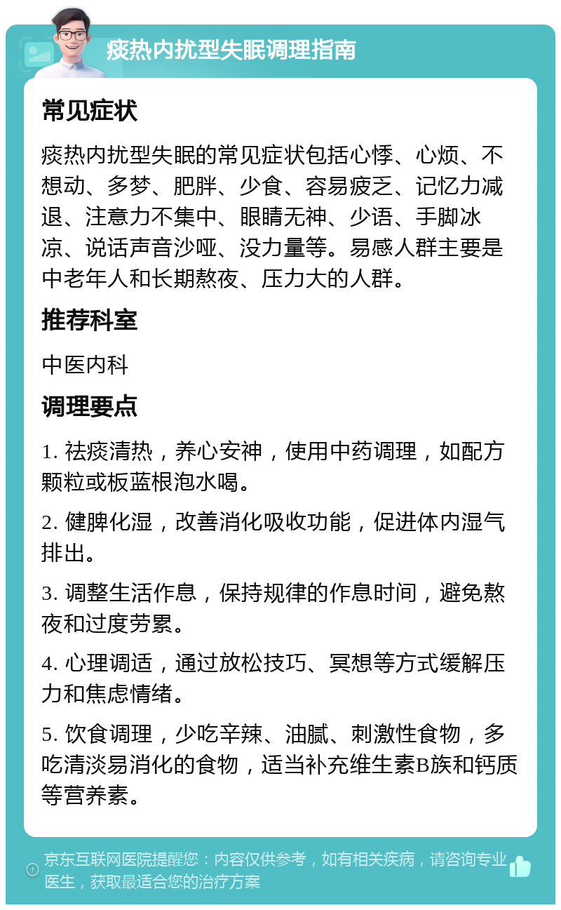 痰热内扰型失眠调理指南 常见症状 痰热内扰型失眠的常见症状包括心悸、心烦、不想动、多梦、肥胖、少食、容易疲乏、记忆力减退、注意力不集中、眼睛无神、少语、手脚冰凉、说话声音沙哑、没力量等。易感人群主要是中老年人和长期熬夜、压力大的人群。 推荐科室 中医内科 调理要点 1. 祛痰清热，养心安神，使用中药调理，如配方颗粒或板蓝根泡水喝。 2. 健脾化湿，改善消化吸收功能，促进体内湿气排出。 3. 调整生活作息，保持规律的作息时间，避免熬夜和过度劳累。 4. 心理调适，通过放松技巧、冥想等方式缓解压力和焦虑情绪。 5. 饮食调理，少吃辛辣、油腻、刺激性食物，多吃清淡易消化的食物，适当补充维生素B族和钙质等营养素。