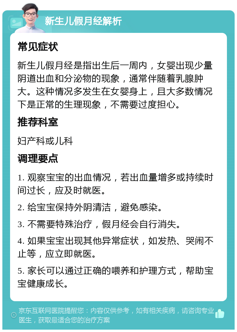 新生儿假月经解析 常见症状 新生儿假月经是指出生后一周内，女婴出现少量阴道出血和分泌物的现象，通常伴随着乳腺肿大。这种情况多发生在女婴身上，且大多数情况下是正常的生理现象，不需要过度担心。 推荐科室 妇产科或儿科 调理要点 1. 观察宝宝的出血情况，若出血量增多或持续时间过长，应及时就医。 2. 给宝宝保持外阴清洁，避免感染。 3. 不需要特殊治疗，假月经会自行消失。 4. 如果宝宝出现其他异常症状，如发热、哭闹不止等，应立即就医。 5. 家长可以通过正确的喂养和护理方式，帮助宝宝健康成长。