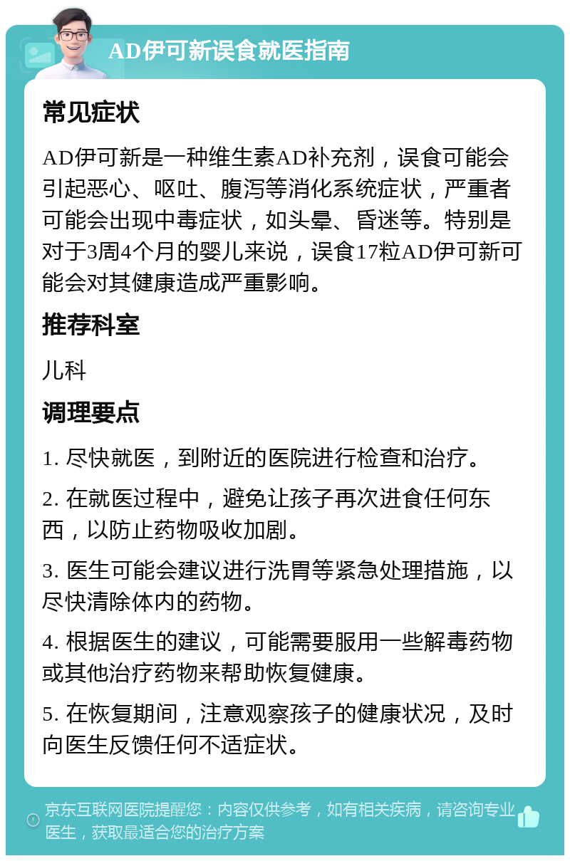 AD伊可新误食就医指南 常见症状 AD伊可新是一种维生素AD补充剂，误食可能会引起恶心、呕吐、腹泻等消化系统症状，严重者可能会出现中毒症状，如头晕、昏迷等。特别是对于3周4个月的婴儿来说，误食17粒AD伊可新可能会对其健康造成严重影响。 推荐科室 儿科 调理要点 1. 尽快就医，到附近的医院进行检查和治疗。 2. 在就医过程中，避免让孩子再次进食任何东西，以防止药物吸收加剧。 3. 医生可能会建议进行洗胃等紧急处理措施，以尽快清除体内的药物。 4. 根据医生的建议，可能需要服用一些解毒药物或其他治疗药物来帮助恢复健康。 5. 在恢复期间，注意观察孩子的健康状况，及时向医生反馈任何不适症状。