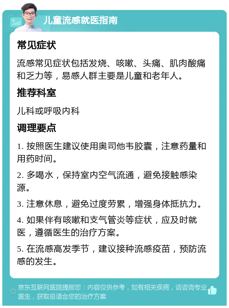 儿童流感就医指南 常见症状 流感常见症状包括发烧、咳嗽、头痛、肌肉酸痛和乏力等，易感人群主要是儿童和老年人。 推荐科室 儿科或呼吸内科 调理要点 1. 按照医生建议使用奥司他韦胶囊，注意药量和用药时间。 2. 多喝水，保持室内空气流通，避免接触感染源。 3. 注意休息，避免过度劳累，增强身体抵抗力。 4. 如果伴有咳嗽和支气管炎等症状，应及时就医，遵循医生的治疗方案。 5. 在流感高发季节，建议接种流感疫苗，预防流感的发生。