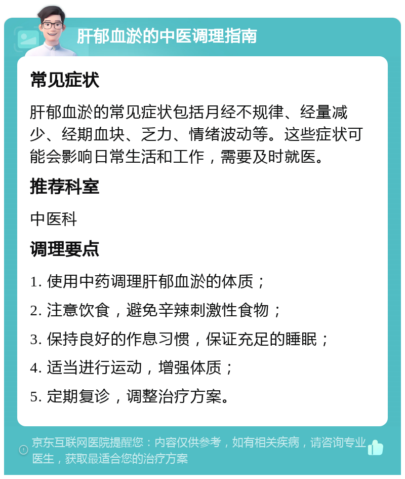 肝郁血淤的中医调理指南 常见症状 肝郁血淤的常见症状包括月经不规律、经量减少、经期血块、乏力、情绪波动等。这些症状可能会影响日常生活和工作，需要及时就医。 推荐科室 中医科 调理要点 1. 使用中药调理肝郁血淤的体质； 2. 注意饮食，避免辛辣刺激性食物； 3. 保持良好的作息习惯，保证充足的睡眠； 4. 适当进行运动，增强体质； 5. 定期复诊，调整治疗方案。