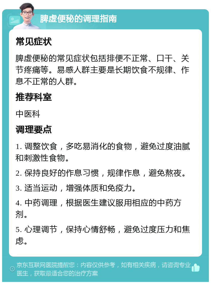 脾虚便秘的调理指南 常见症状 脾虚便秘的常见症状包括排便不正常、口干、关节疼痛等。易感人群主要是长期饮食不规律、作息不正常的人群。 推荐科室 中医科 调理要点 1. 调整饮食，多吃易消化的食物，避免过度油腻和刺激性食物。 2. 保持良好的作息习惯，规律作息，避免熬夜。 3. 适当运动，增强体质和免疫力。 4. 中药调理，根据医生建议服用相应的中药方剂。 5. 心理调节，保持心情舒畅，避免过度压力和焦虑。