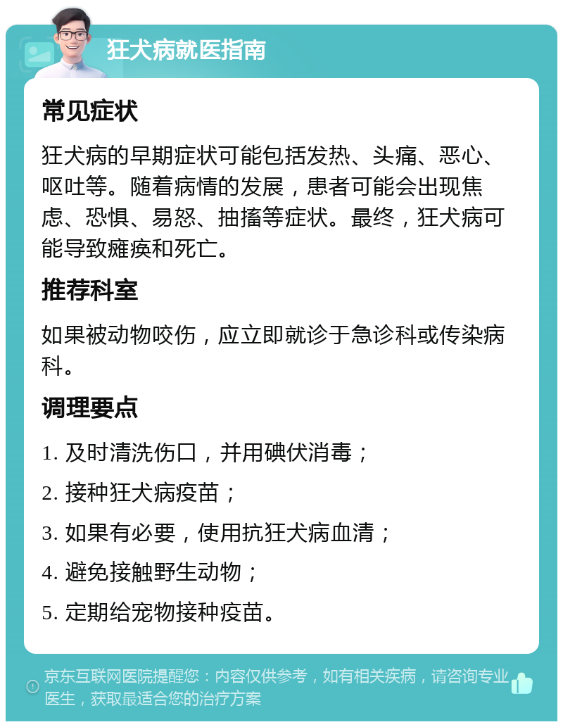 狂犬病就医指南 常见症状 狂犬病的早期症状可能包括发热、头痛、恶心、呕吐等。随着病情的发展，患者可能会出现焦虑、恐惧、易怒、抽搐等症状。最终，狂犬病可能导致瘫痪和死亡。 推荐科室 如果被动物咬伤，应立即就诊于急诊科或传染病科。 调理要点 1. 及时清洗伤口，并用碘伏消毒； 2. 接种狂犬病疫苗； 3. 如果有必要，使用抗狂犬病血清； 4. 避免接触野生动物； 5. 定期给宠物接种疫苗。