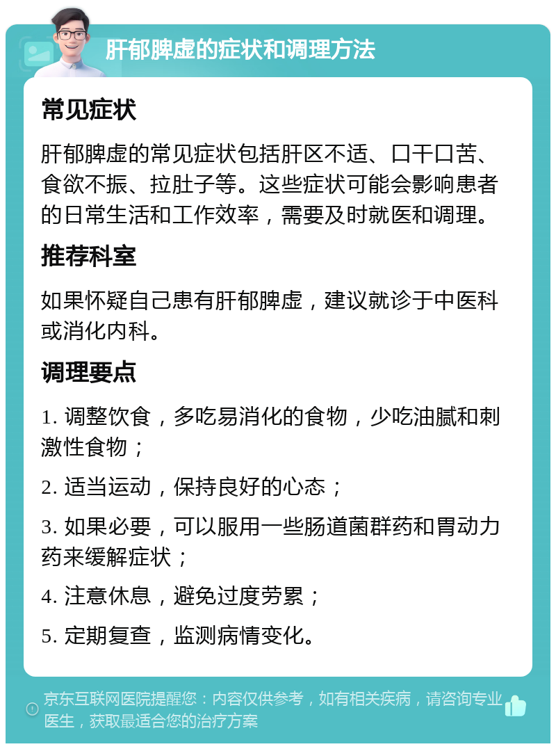 肝郁脾虚的症状和调理方法 常见症状 肝郁脾虚的常见症状包括肝区不适、口干口苦、食欲不振、拉肚子等。这些症状可能会影响患者的日常生活和工作效率，需要及时就医和调理。 推荐科室 如果怀疑自己患有肝郁脾虚，建议就诊于中医科或消化内科。 调理要点 1. 调整饮食，多吃易消化的食物，少吃油腻和刺激性食物； 2. 适当运动，保持良好的心态； 3. 如果必要，可以服用一些肠道菌群药和胃动力药来缓解症状； 4. 注意休息，避免过度劳累； 5. 定期复查，监测病情变化。