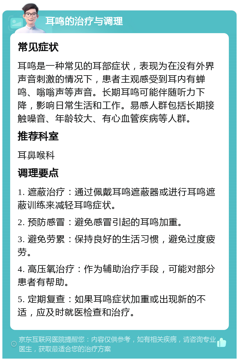 耳鸣的治疗与调理 常见症状 耳鸣是一种常见的耳部症状，表现为在没有外界声音刺激的情况下，患者主观感受到耳内有蝉鸣、嗡嗡声等声音。长期耳鸣可能伴随听力下降，影响日常生活和工作。易感人群包括长期接触噪音、年龄较大、有心血管疾病等人群。 推荐科室 耳鼻喉科 调理要点 1. 遮蔽治疗：通过佩戴耳鸣遮蔽器或进行耳鸣遮蔽训练来减轻耳鸣症状。 2. 预防感冒：避免感冒引起的耳鸣加重。 3. 避免劳累：保持良好的生活习惯，避免过度疲劳。 4. 高压氧治疗：作为辅助治疗手段，可能对部分患者有帮助。 5. 定期复查：如果耳鸣症状加重或出现新的不适，应及时就医检查和治疗。