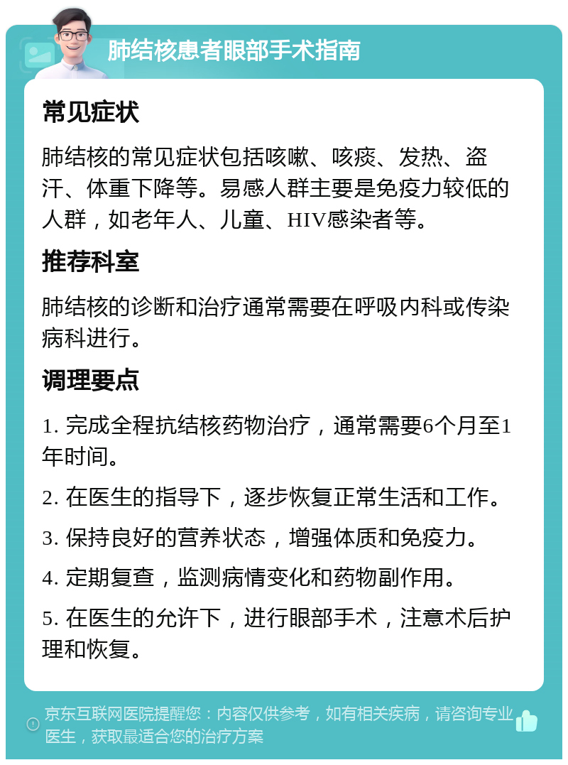 肺结核患者眼部手术指南 常见症状 肺结核的常见症状包括咳嗽、咳痰、发热、盗汗、体重下降等。易感人群主要是免疫力较低的人群，如老年人、儿童、HIV感染者等。 推荐科室 肺结核的诊断和治疗通常需要在呼吸内科或传染病科进行。 调理要点 1. 完成全程抗结核药物治疗，通常需要6个月至1年时间。 2. 在医生的指导下，逐步恢复正常生活和工作。 3. 保持良好的营养状态，增强体质和免疫力。 4. 定期复查，监测病情变化和药物副作用。 5. 在医生的允许下，进行眼部手术，注意术后护理和恢复。