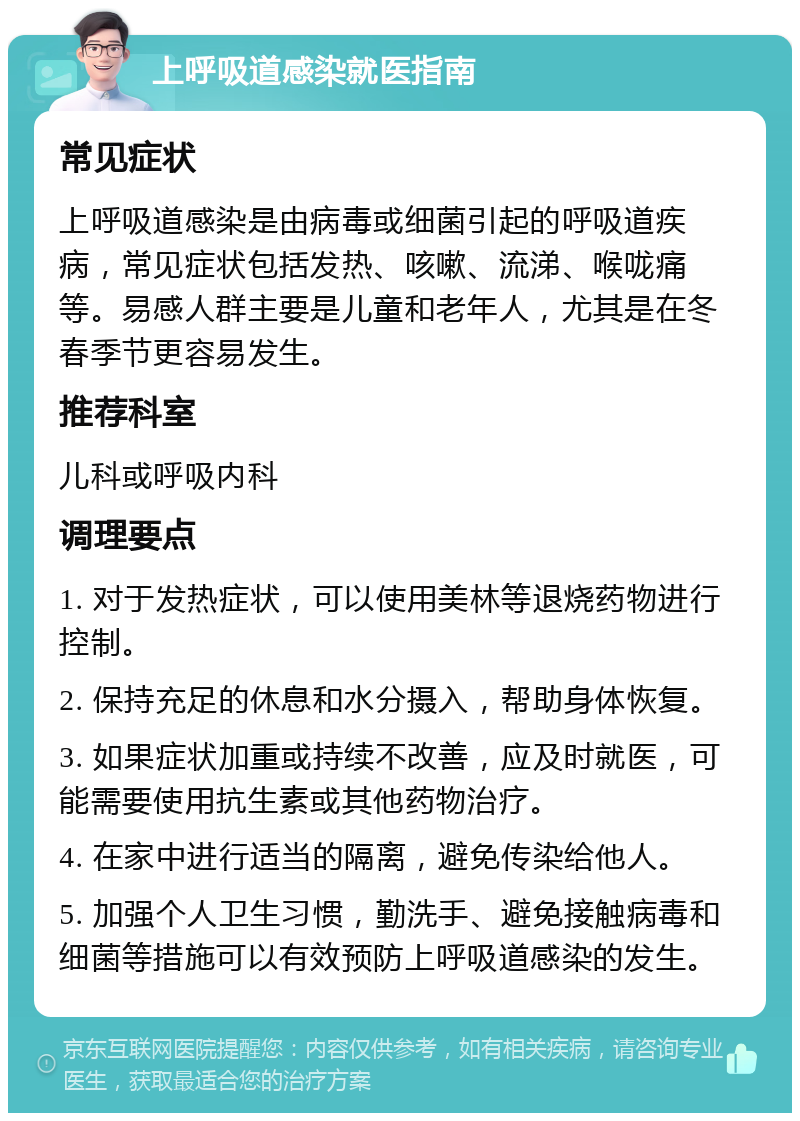 上呼吸道感染就医指南 常见症状 上呼吸道感染是由病毒或细菌引起的呼吸道疾病，常见症状包括发热、咳嗽、流涕、喉咙痛等。易感人群主要是儿童和老年人，尤其是在冬春季节更容易发生。 推荐科室 儿科或呼吸内科 调理要点 1. 对于发热症状，可以使用美林等退烧药物进行控制。 2. 保持充足的休息和水分摄入，帮助身体恢复。 3. 如果症状加重或持续不改善，应及时就医，可能需要使用抗生素或其他药物治疗。 4. 在家中进行适当的隔离，避免传染给他人。 5. 加强个人卫生习惯，勤洗手、避免接触病毒和细菌等措施可以有效预防上呼吸道感染的发生。